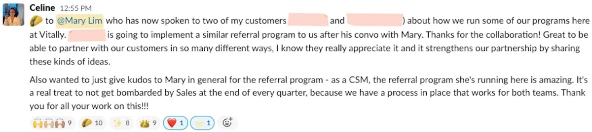 Slack feedback that reads 'taco emoji to @Mary Lim who has now spoken to two of my customers ([redacted company] and [redacted company]) about how we run some of our programs here at Vitally. [redacted company] is going to implement a similar referral program to us after his convo with Mary. Thanks for the collaboration! Great to be able to partner with our customers in so many different ways, I know they really appreciate it and it strengthens our partnership by sharing these kinds of ideas. Also wanted to just give kudos to Mary in general for the referral program - as a CSM, the referral program she's running here is amazing. It's a real treat to not get bombarded by Sales at the end of every quarter, because we have a process in place that works for both teams. Thank you for all your work on this!!!'